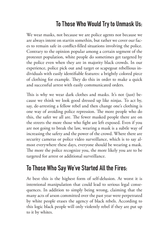 To Those Who Would Try to Unmask Us: We wear masks, not because we are police agents nor because we arc always intent on startin somethin, but rather we cover our fac- es to remain safe in conflice-filled situations involving the policc. Contrary to the opinion popular among a certain scgment of the protester population, white people do sometimes get targeted by the police even when they arc in majority black crowds. In our experence,police pick out and target or sapegot rebellous in- a brightly colored picce of clothing for example. They do this in order o make a quick and successful arrest with easily communicated orders, This is why we wear dark clothes and masks. I¢s not (juse) be- cause we think we look good dressed up like ninjas. To act by, say, de-arresting a fellow rebel and then change one’s clothing is one way of avoiding police repression. The more people who do this, the safer we all are. The fewer masked people there arc on the strcets the more those who fight are left exposed. Even if you are not going to break the law, wearing a mask is a subtle way of increasing the safety and the power of the crowd. Where there arc sceurity cameras or police video surveillance, which is to say al- most everywhere these days, everyone should be wearing a mask. ‘The more the police recognize you, the more likely you are to be targeted for arrest or additional surveillance. To Those Who Say We’ve Started All the Fires: A best this is che highest form of sclf-delusion. At worst it is intentional manipulation that could lead to serious legal conse- quences. In addition to simply being wrong, claiming that the many acts of arson committed over the past year were perpetrated by white people erases the agency of black rebels. According o this logic black people will only violently rebel if they are put up w0t by whites